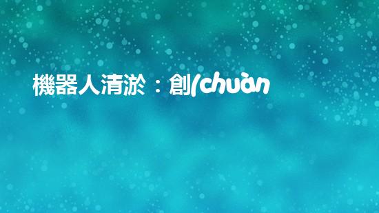 機器人清淤：創(chuàng)新科技拯救城市河道，誰將成為水域的守護者？